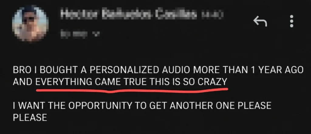 Message: BRO I BOUGHT A PERSONALIZED AUDIO MORE THAN 1 YEAR AGO AND EVERYTHING CAME TRUE THIS IS SO CRAZY. I WANT THE OPPORTUNITY TO GET ANOTHER ONE PLEASE PLEASE