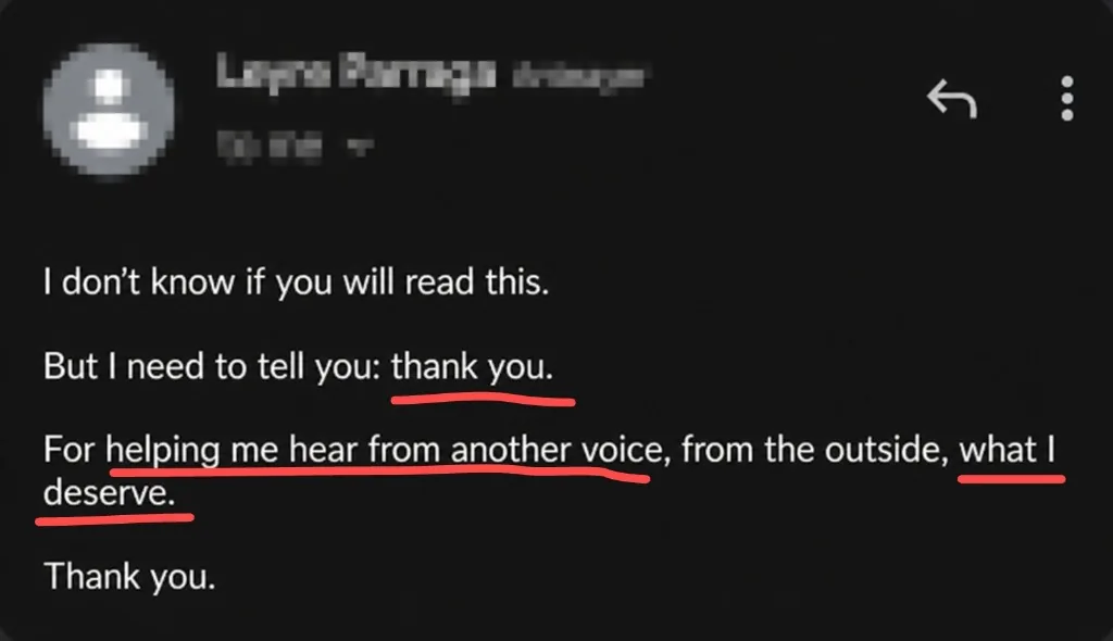 Message: I don't know if you will read this. But I need to tell you: thank you. For helping me hear from another voice, from the outside, what I deserve.